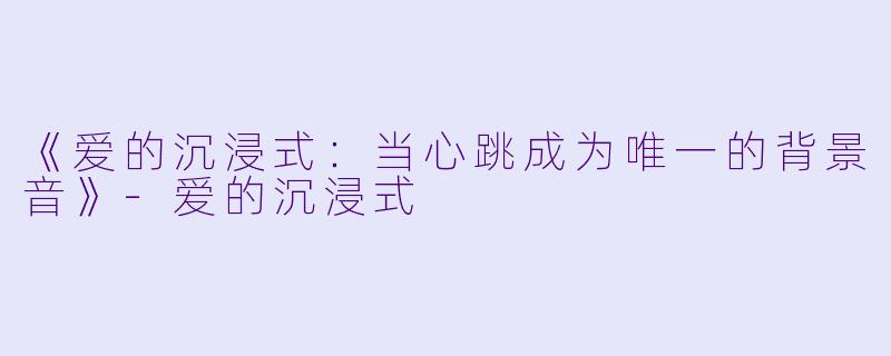 《爱的沉浸式：当心跳成为唯一的背景音》-爱的沉浸式