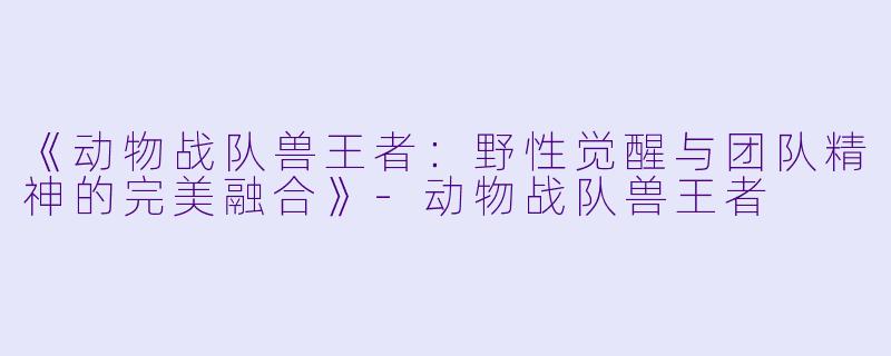 《动物战队兽王者：野性觉醒与团队精神的完美融合》-动物战队兽王者