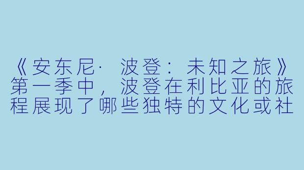 《安东尼·波登:未知之旅》第一季中,波登在利比亚的旅程展现了哪些独特的文化或社会现象?