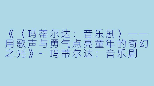 《〈玛蒂尔达：音乐剧〉——用歌声与勇气点亮童年的奇幻之光》-玛蒂尔达：音乐剧