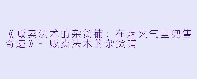 《贩卖法术的杂货铺：在烟火气里兜售奇迹》-贩卖法术的杂货铺