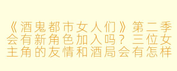 《酒鬼都市女人们》第二季会有新角色加入吗？三位女主角的友情和酒局会有怎样的变化？