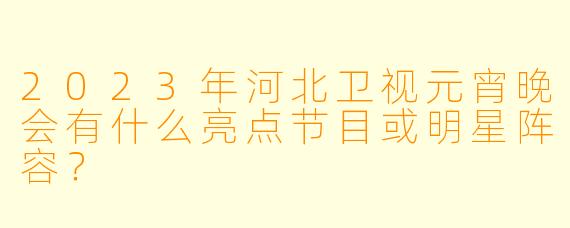 2023年河北卫视元宵晚会有什么亮点节目或明星阵容？
