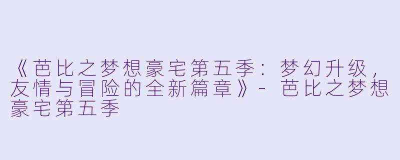 《芭比之梦想豪宅第五季：梦幻升级，友情与冒险的全新篇章》-芭比之梦想豪宅第五季