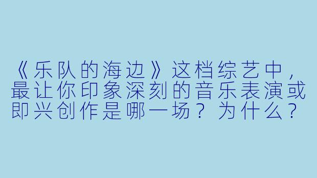 《乐队的海边》这档综艺中,最让你印象深刻的音乐表演或即兴创作是哪一场?为什么?
