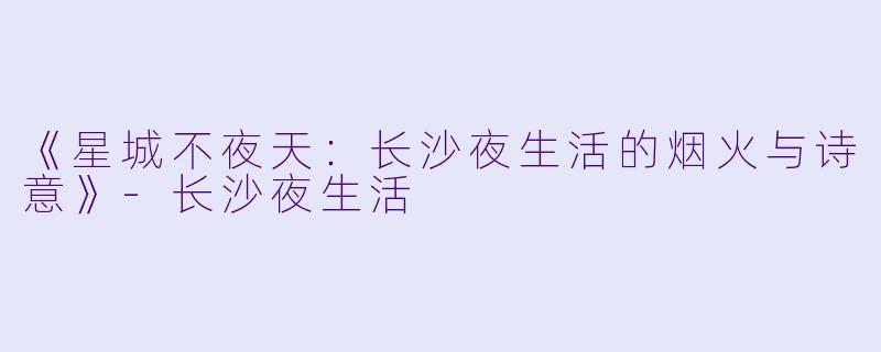 《星城不夜天：长沙夜生活的烟火与诗意》-长沙夜生活