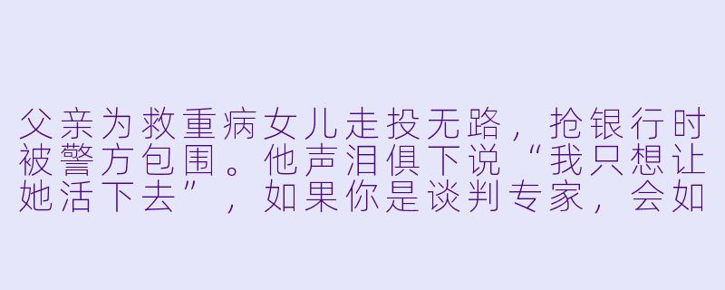 父亲为救重病女儿走投无路,抢银行时被警方包围。他声泪俱下说“我只想让她活下去”,如果你是谈判专家,会如何应对?