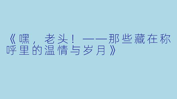 《嘿，老头！——那些藏在称呼里的温情与岁月》