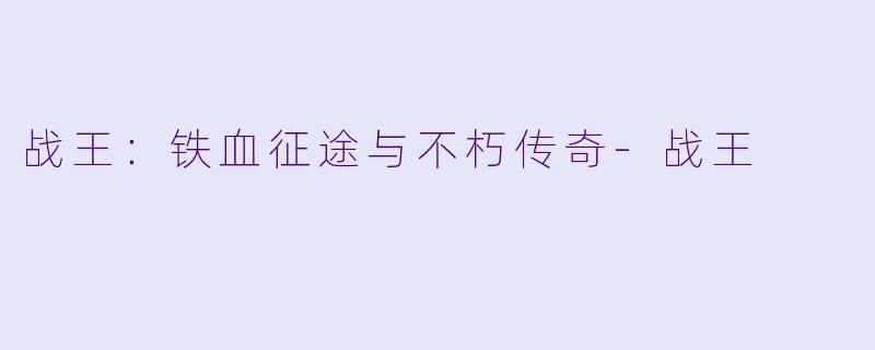 战王：铁血征途与不朽传奇-战王