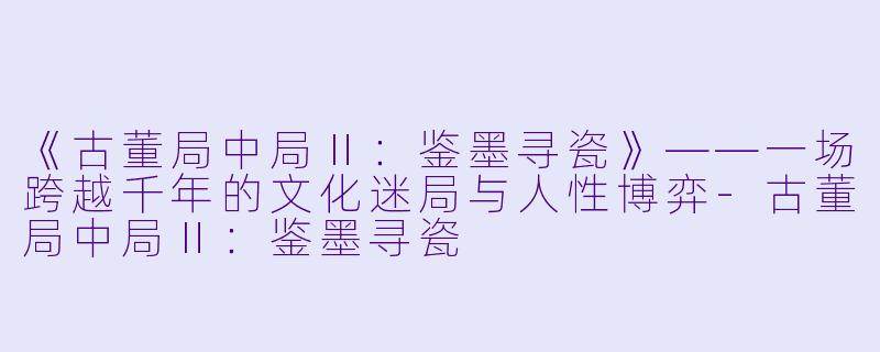 《古董局中局Ⅱ：鉴墨寻瓷》——一场跨越千年的文化迷局与人性博弈-古董局中局Ⅱ：鉴墨寻瓷