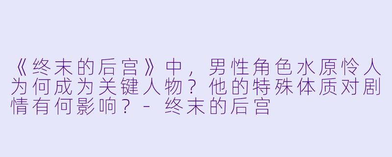 《终末的后宫》中，男性角色水原怜人为何成为关键人物？他的特殊体质对剧情有何影响？