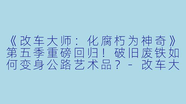 《改车大师：化腐朽为神奇》第五季重磅回归！破旧废铁如何变身公路艺术品？-改车大师：化腐朽为神奇第五季