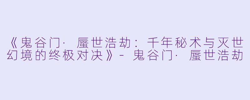 《鬼谷门·蜃世浩劫：千年秘术与灭世幻境的终极对决》-鬼谷门·蜃世浩劫