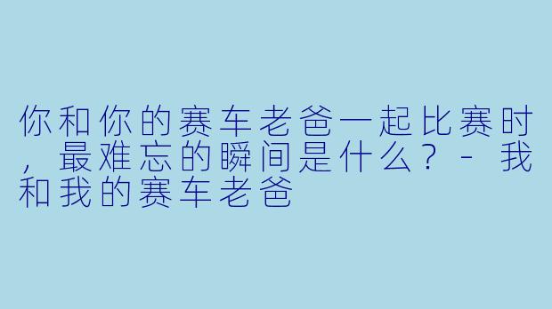 你和你的赛车老爸一起比赛时,最难忘的瞬间是什么?