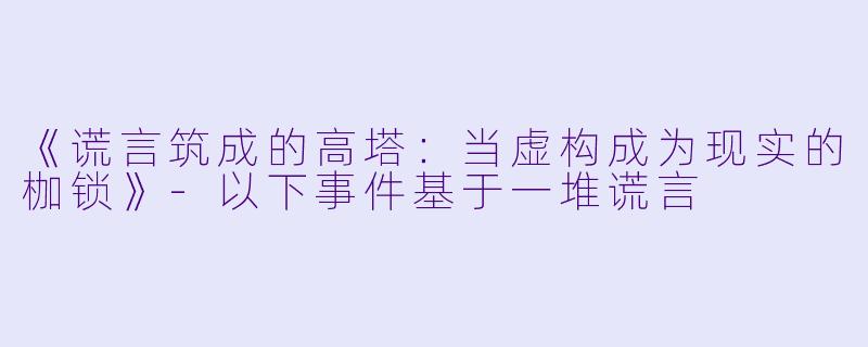 《谎言筑成的高塔：当虚构成为现实的枷锁》-以下事件基于一堆谎言