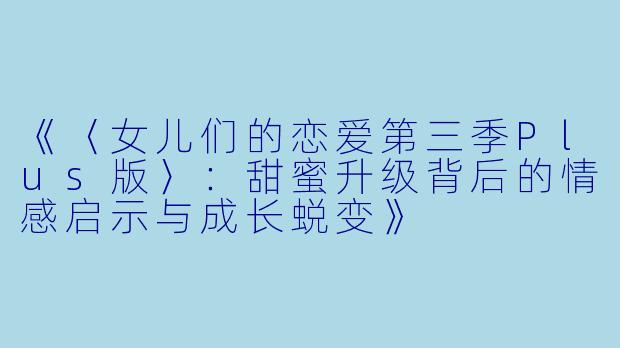 《〈女儿们的恋爱第三季Plus版〉:甜蜜升级背后的情感启示与成长蜕变》
