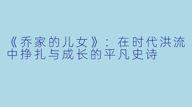 《乔家的儿女》：在时代洪流中挣扎与成长的平凡史诗