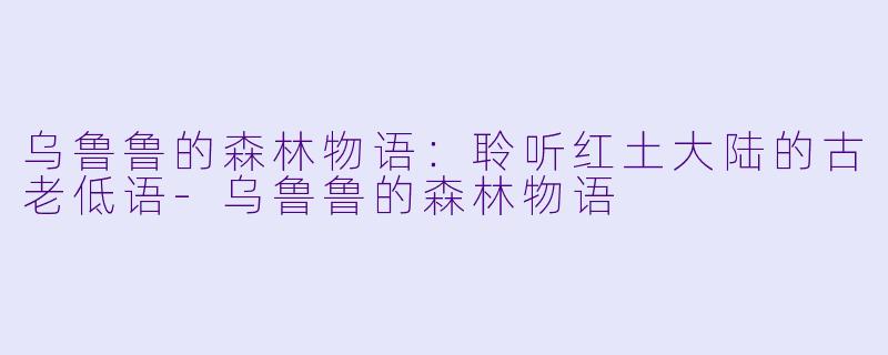 乌鲁鲁的森林物语:聆听红土大陆的古老低语