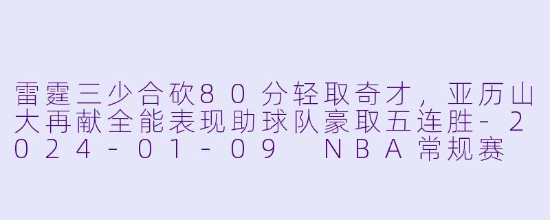 雷霆三少合砍80分轻取奇才，亚历山大再献全能表现助球队豪取五连胜-2024-01-09 NBA常规赛 奇才 VS 雷霆