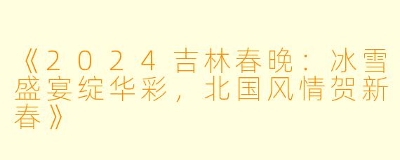 《2024吉林春晚：冰雪盛宴绽华彩，北国风情贺新春》