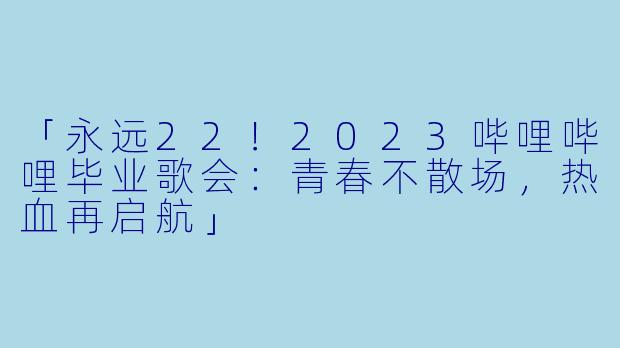 「永远22！2023哔哩哔哩毕业歌会：青春不散场，热血再启航」