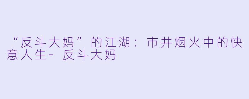 “反斗大妈”的江湖：市井烟火中的快意人生-反斗大妈