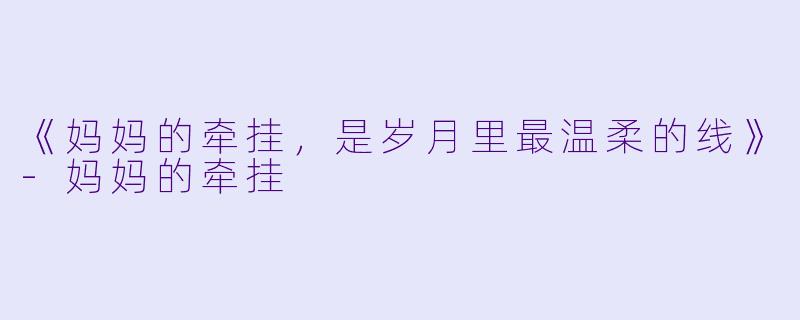 《妈妈的牵挂，是岁月里最温柔的线》-妈妈的牵挂