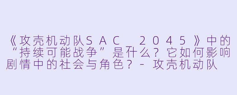 《攻壳机动队SAC_2045》中的“持续可能战争”是什么？它如何影响剧情中的社会与角色？