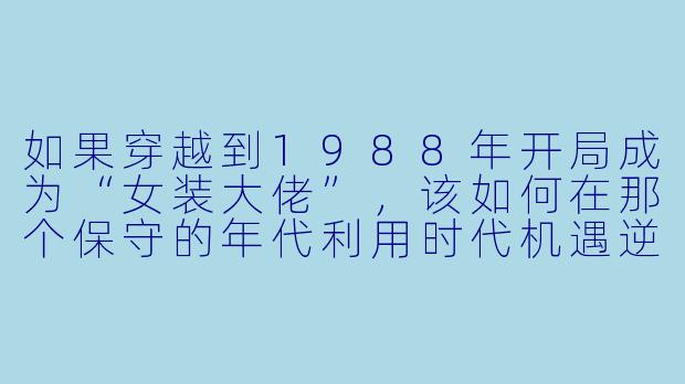 如果穿越到1988年开局成为“女装大佬”，该如何在那个保守的年代利用时代机遇逆袭？-激荡1988开局成为女装大佬