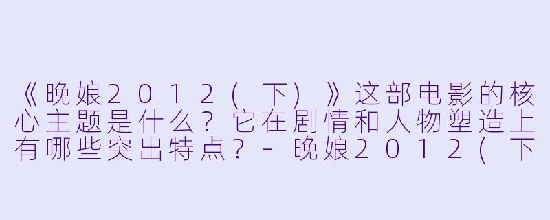 《晚娘2012(下)》这部电影的核心主题是什么？它在剧情和人物塑造上有哪些突出特点？-晚娘2012(下)