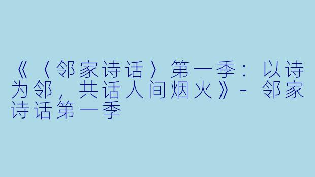 《〈邻家诗话〉第一季：以诗为邻，共话人间烟火》-邻家诗话第一季