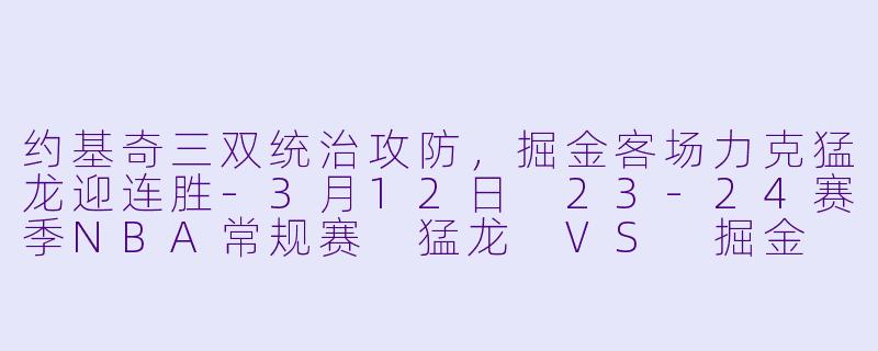 约基奇三双统治攻防，掘金客场力克猛龙迎连胜-3月12日 23-24赛季NBA常规赛 猛龙 VS 掘金