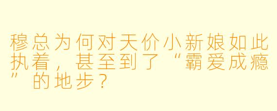 穆总为何对天价小新娘如此执着,甚至到了“霸爱成瘾”的地步?