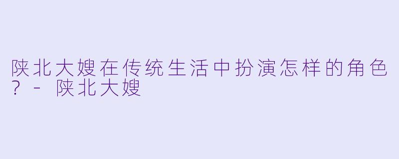 陕北大嫂在传统生活中扮演怎样的角色？-陕北大嫂