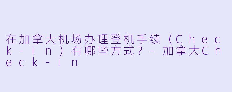 在加拿大机场办理登机手续（Check-in）有哪些方式？-加拿大Check-in