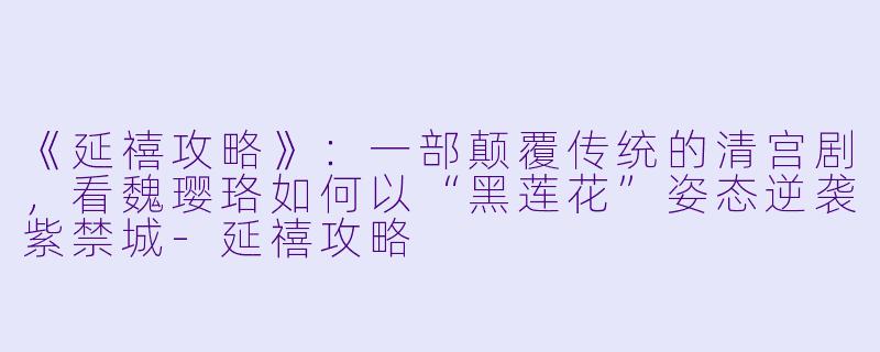 《延禧攻略》:一部颠覆传统的清宫剧,看魏璎珞如何以“黑莲花”姿态逆袭紫禁城