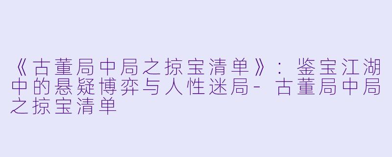 《古董局中局之掠宝清单》：鉴宝江湖中的悬疑博弈与人性迷局-古董局中局之掠宝清单