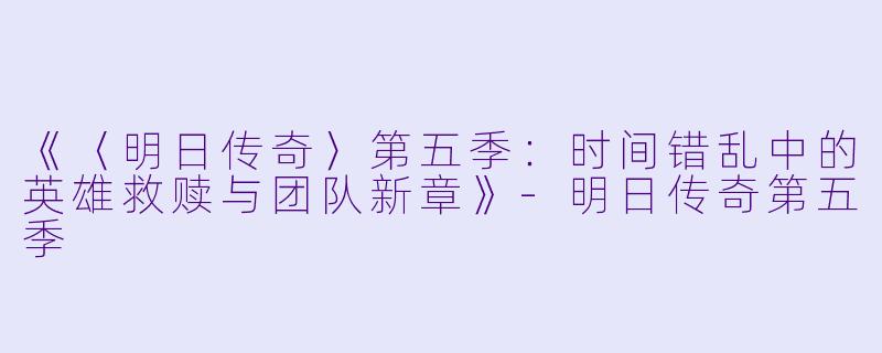 《〈明日传奇〉第五季：时间错乱中的英雄救赎与团队新章》-明日传奇第五季