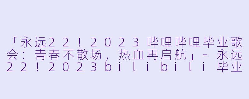 「永远22!2023哔哩哔哩毕业歌会:青春不散场,热血再启航」