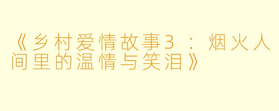 《乡村爱情故事3:烟火人间里的温情与笑泪》