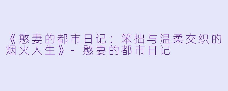 《憨妻的都市日记:笨拙与温柔交织的烟火人生》