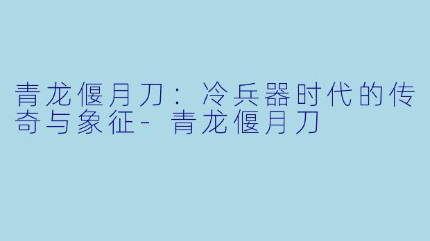 青龙偃月刀:冷兵器时代的传奇与象征