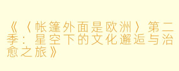 《〈帐篷外面是欧洲〉第二季:星空下的文化邂逅与治愈之旅》
