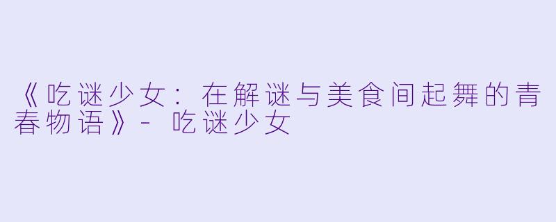 《吃谜少女：在解谜与美食间起舞的青春物语》-吃谜少女