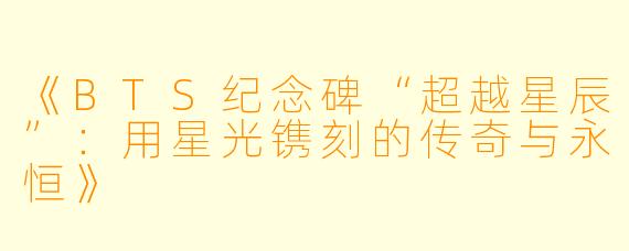 《BTS纪念碑“超越星辰”：用星光镌刻的传奇与永恒》