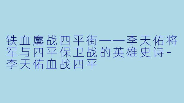 铁血鏖战四平街——李天佑将军与四平保卫战的英雄史诗-李天佑血战四平