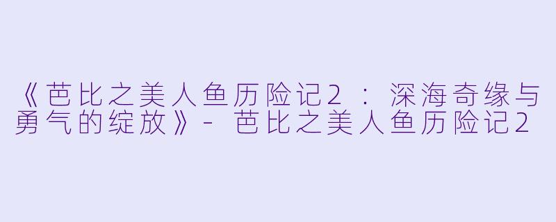 《芭比之美人鱼历险记2:深海奇缘与勇气的绽放》