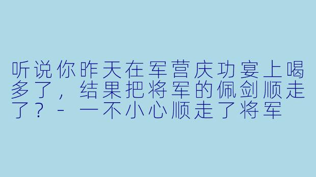 听说你昨天在军营庆功宴上喝多了，结果把将军的佩剑顺走了？