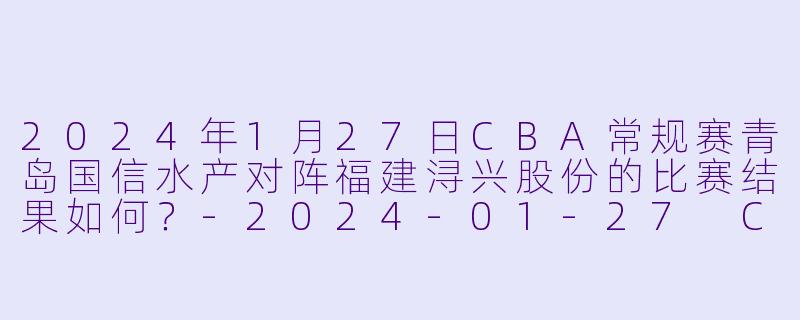 2024年1月27日CBA常规赛青岛国信水产对阵福建浔兴股份的比赛结果如何?