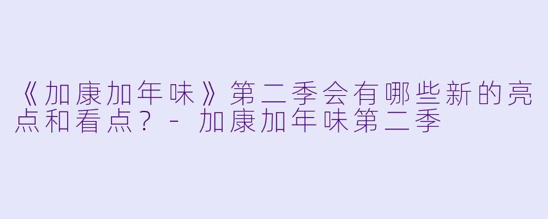 《加康加年味》第二季会有哪些新的亮点和看点?